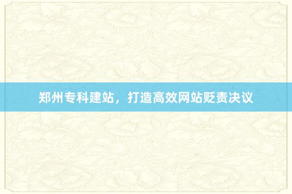 郑州专科建站，打造高效网站贬责决议
