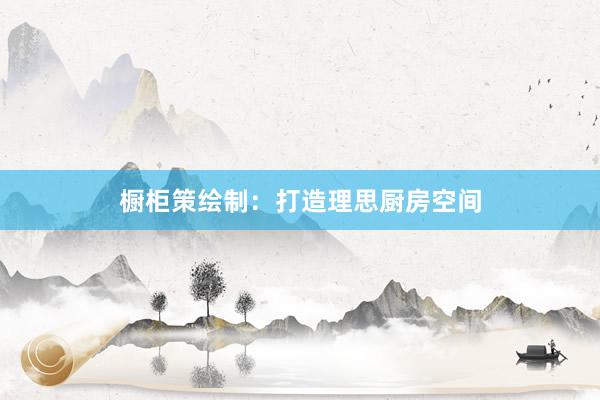 橱柜策绘制：打造理思厨房空间