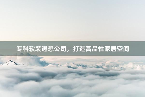 专科软装遐想公司，打造高品性家居空间