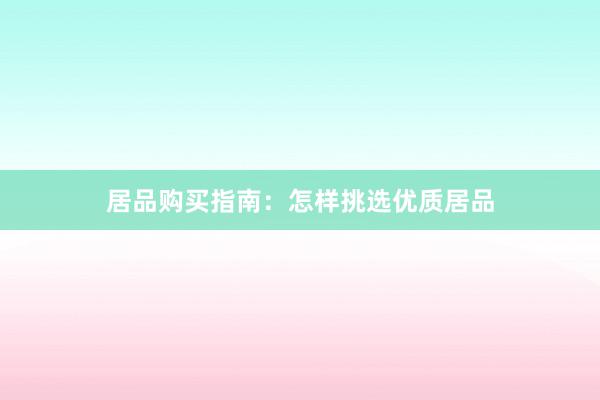 居品购买指南：怎样挑选优质居品