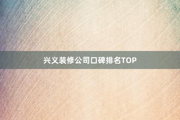 兴义装修公司口碑排名TOP