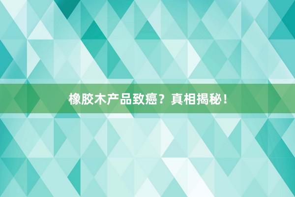 橡胶木产品致癌？真相揭秘！