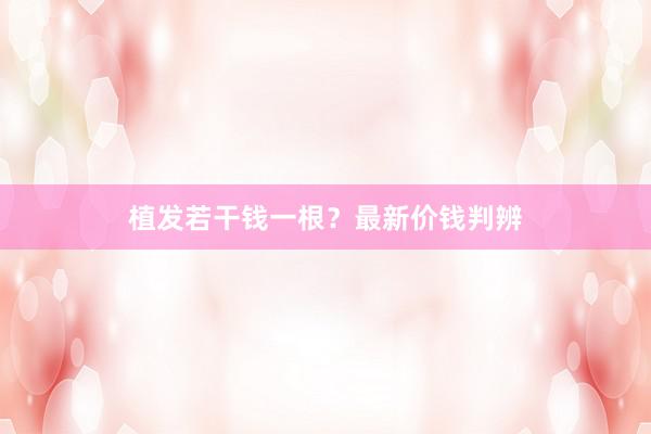 植发若干钱一根？最新价钱判辨