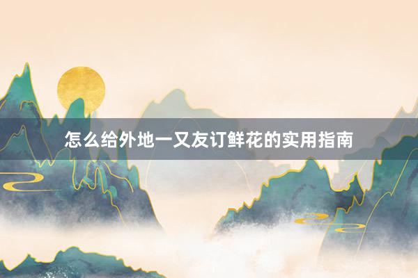 怎么给外地一又友订鲜花的实用指南