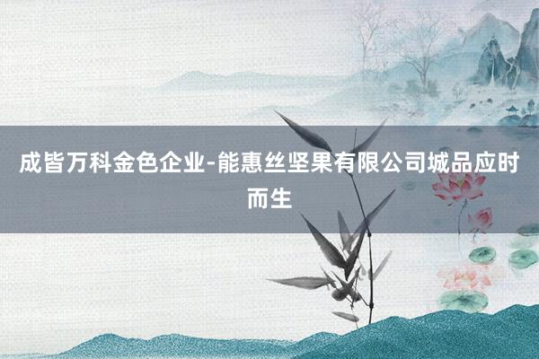 成皆万科金色企业-能惠丝坚果有限公司城品应时而生